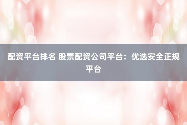 配资平台排名 股票配资公司平台：优选安全正规平台