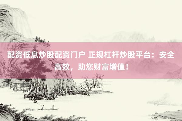 配资低息炒股配资门户 正规杠杆炒股平台：安全高效，助您财富增值！