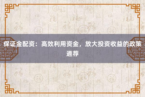 保证金配资：高效利用资金，放大投资收益的政策遴荐