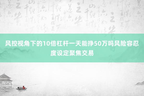 风控视角下的10倍杠杆一天能挣50万吗风险容忍度设定聚焦交易