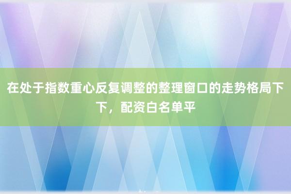 在处于指数重心反复调整的整理窗口的走势格局下下，配资白名单平