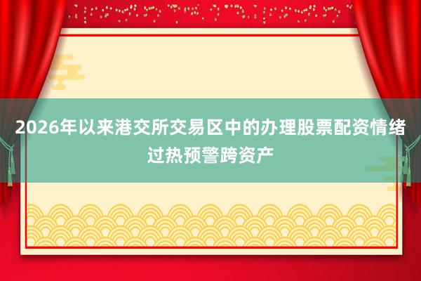 2026年以来港交所交易区中的办理股票配资情绪过热预警跨资产