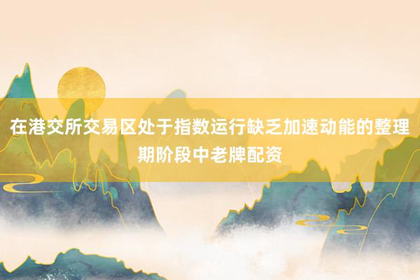 在港交所交易区处于指数运行缺乏加速动能的整理期阶段中老牌配资